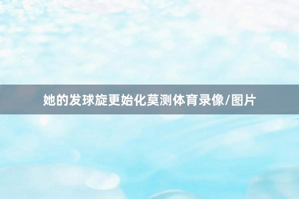 她的发球旋更始化莫测体育录像/图片