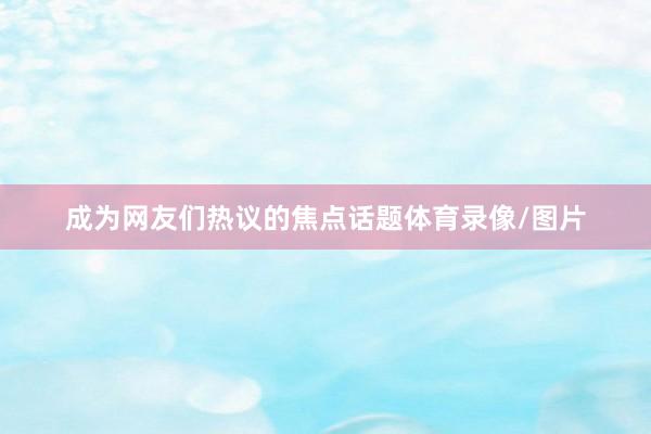 成为网友们热议的焦点话题体育录像/图片