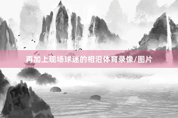 再加上现场球迷的相沿体育录像/图片