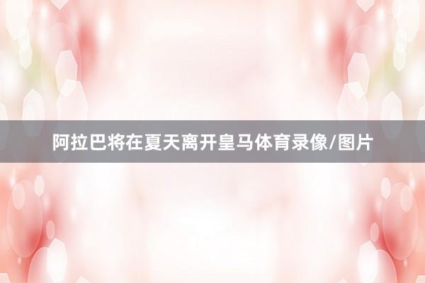 阿拉巴将在夏天离开皇马体育录像/图片