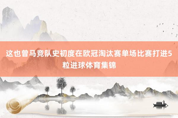 这也曾马竞队史初度在欧冠淘汰赛单场比赛打进5粒进球体育集锦