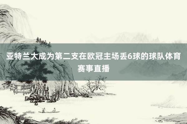 亚特兰大成为第二支在欧冠主场丢6球的球队体育赛事直播