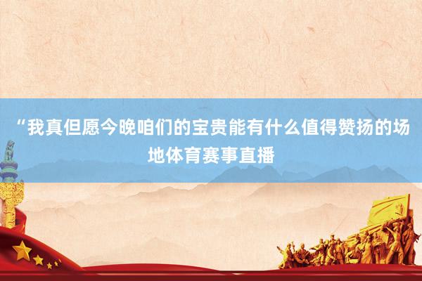 “我真但愿今晚咱们的宝贵能有什么值得赞扬的场地体育赛事直播