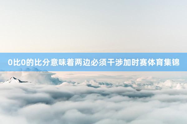 0比0的比分意味着两边必须干涉加时赛体育集锦