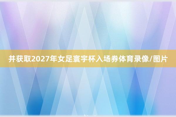 并获取2027年女足寰宇杯入场券体育录像/图片