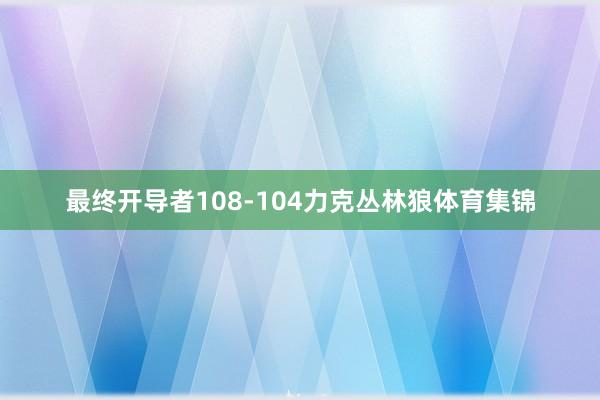 最终开导者108-104力克丛林狼体育集锦