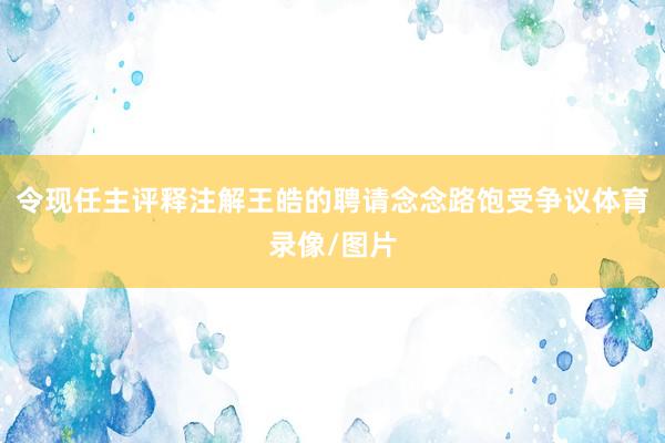 令现任主评释注解王皓的聘请念念路饱受争议体育录像/图片