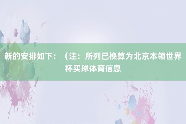 新的安排如下：（注：所列已换算为北京本领世界杯买球体育信息