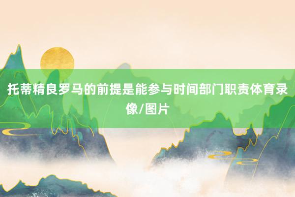 托蒂精良罗马的前提是能参与时间部门职责体育录像/图片