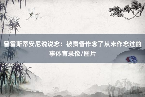 普雷斯蒂安尼说说念:被责备作念了从未作念过的事体育录像/图片