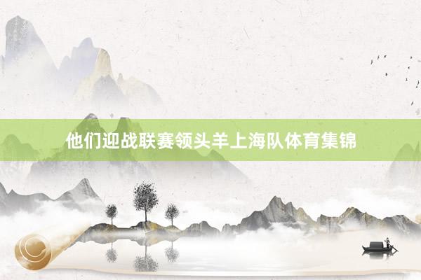 他们迎战联赛领头羊上海队体育集锦
