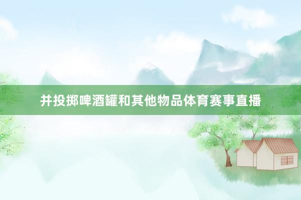 并投掷啤酒罐和其他物品体育赛事直播
