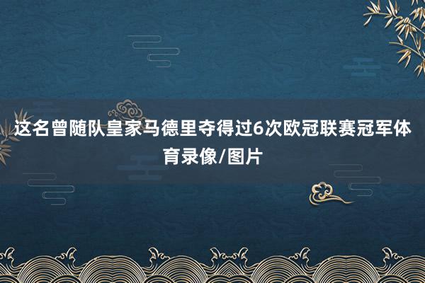 这名曾随队皇家马德里夺得过6次欧冠联赛冠军体育录像/图片