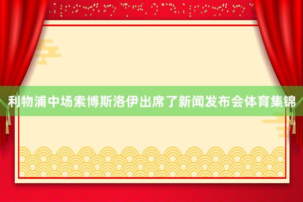利物浦中场索博斯洛伊出席了新闻发布会体育集锦