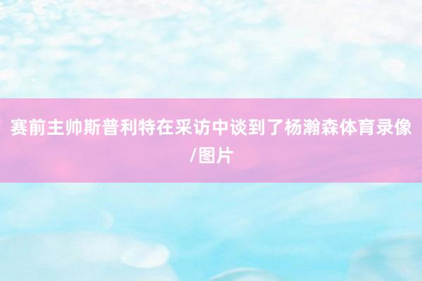 赛前主帅斯普利特在采访中谈到了杨瀚森体育录像/图片