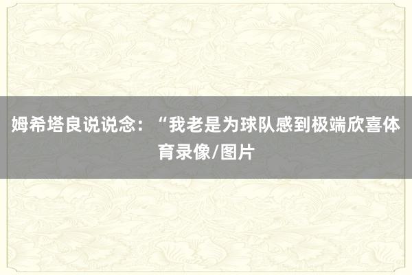 姆希塔良说说念：“我老是为球队感到极端欣喜体育录像/图片