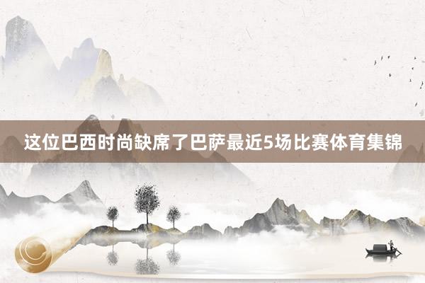 这位巴西时尚缺席了巴萨最近5场比赛体育集锦