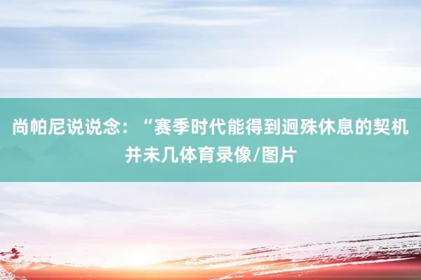 尚帕尼说说念：“赛季时代能得到迥殊休息的契机并未几体育录像/图片
