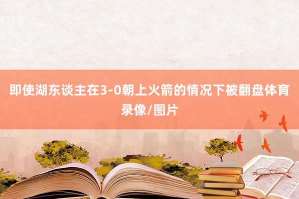 即使湖东谈主在3-0朝上火箭的情况下被翻盘体育录像/图片