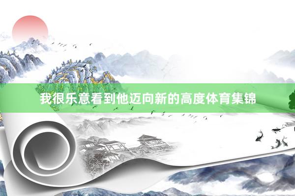 我很乐意看到他迈向新的高度体育集锦