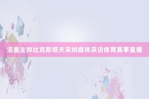 活塞主帅比克斯塔夫采纳媒体采访体育赛事直播