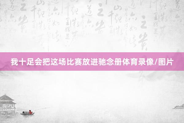 我十足会把这场比赛放进驰念册体育录像/图片
