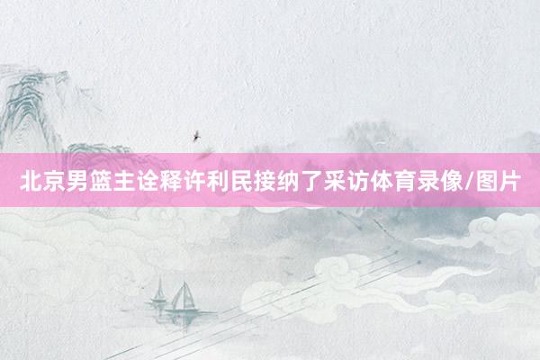 北京男篮主诠释许利民接纳了采访体育录像/图片
