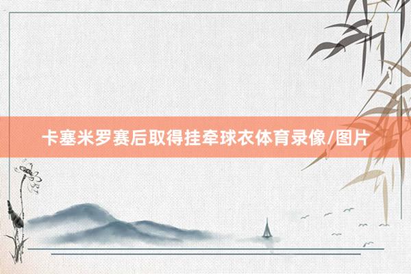 卡塞米罗赛后取得挂牵球衣体育录像/图片