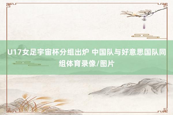 U17女足宇宙杯分组出炉 中国队与好意思国队同组体育录像/图片