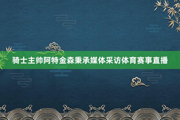 骑士主帅阿特金森秉承媒体采访体育赛事直播