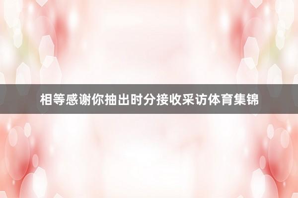 相等感谢你抽出时分接收采访体育集锦