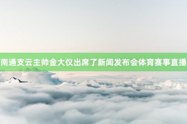 南通支云主帅金大仪出席了新闻发布会体育赛事直播