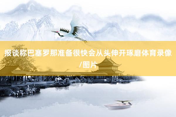 报谈称巴塞罗那准备很快会从头伸开琢磨体育录像/图片