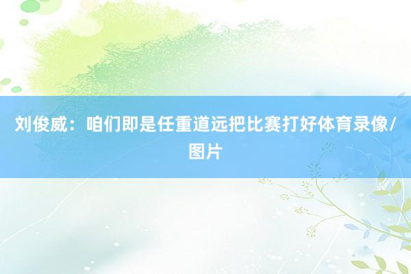 刘俊威：咱们即是任重道远把比赛打好体育录像/图片