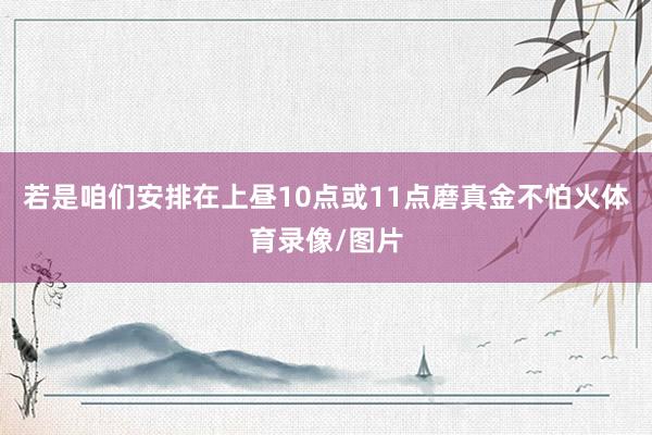 若是咱们安排在上昼10点或11点磨真金不怕火体育录像/图片