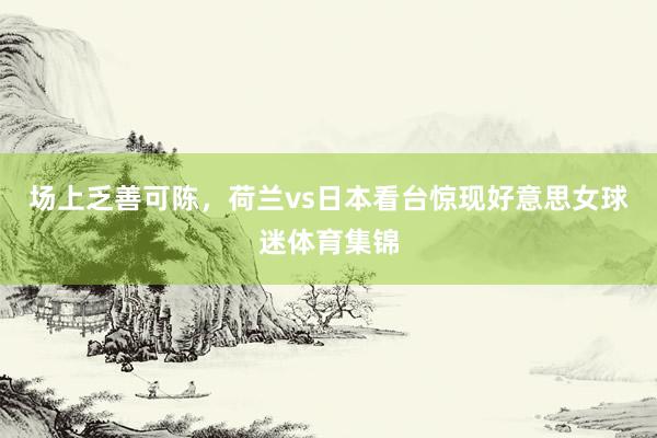 场上乏善可陈，荷兰vs日本看台惊现好意思女球迷体育集锦