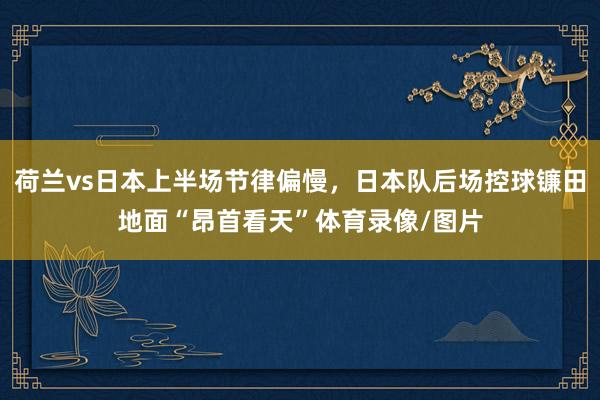 荷兰vs日本上半场节律偏慢，日本队后场控球镰田地面“昂首看天”体育录像/图片