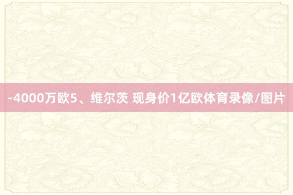 -4000万欧5、维尔茨 现身价1亿欧体育录像/图片
