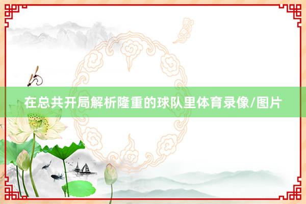 在总共开局解析隆重的球队里体育录像/图片