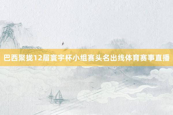 巴西聚拢12届寰宇杯小组赛头名出线体育赛事直播