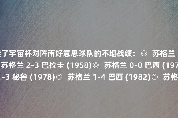 连续了宇宙杯对阵南好意思球队的不堪战绩：◎  苏格兰 0-7 乌拉圭 (1954)◎  苏格兰 2-3 巴拉圭 (1958)◎  苏格兰 0-0 巴西 (1974)◎  苏格兰 1-3 秘鲁 (1978)◎  苏格兰 1-4 巴西 (1982)◎  苏格兰 0-0 乌拉圭 (1986)◎  苏格兰 0-1 巴西 (1990)◎  苏格兰 1-2 巴西 (1998)◉  苏格兰 0-3 巴西 (2026)			好意思加墨宇宙杯-数据记录    体育录像/图片